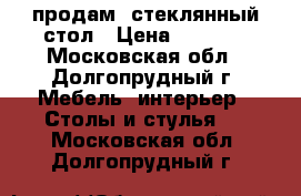 продам  стеклянный стол › Цена ­ 4 000 - Московская обл., Долгопрудный г. Мебель, интерьер » Столы и стулья   . Московская обл.,Долгопрудный г.